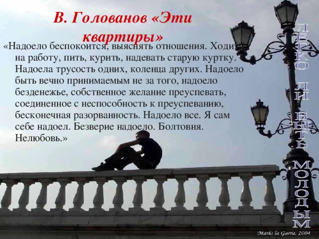 В. Голованов «Эти квартиры» «Надоело беспокоится, выяснять отношения. Ходить на работу, пить, курить, надевать старую куртку. Надоела трусость одних, коленца других. Надоело быть вечно принимаемым не за того, надоело безденежье, собственное желание преуспевать, соединенное с неспособность к преуспеванию, бесконечная разорванность. Надоело все. Я сам себе надоел. Безверие надоело. Болтовня. Нелюбовь.»  