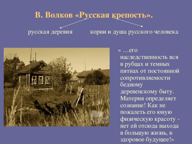  В. Волков «Русская крепость».     русская деревня корни и душа русского человека  « …его наследственность вся в рубцах и темных пятнах от постоянной сопротивляемости бедному деревенскому быту. Материя определяет сознание! Как не пожалеть его юную физическую красоту - нет ей отсюда выхода в большую жизнь, в здоровое будущее!»  