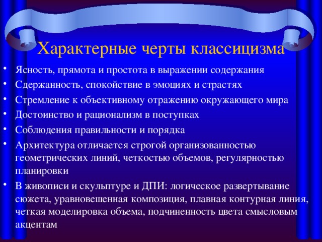 Характерные черты классицизма Ясность, прямота и простота в выражении содержания Сдержанность, спокойствие в эмоциях и страстях Стремление к объективному отражению окружающего мира Достоинство и рационализм в поступках Соблюдения правильности и порядка Архитектура отличается строгой организованностью геометрических линий, четкостью объемов, регулярностью планировки В живописи и скульптуре и ДПИ: логическое развертывание сюжета, уравновешенная композиция, плавная контурная линия, четкая моделировка объема, подчиненность цвета смысловым акцентам 