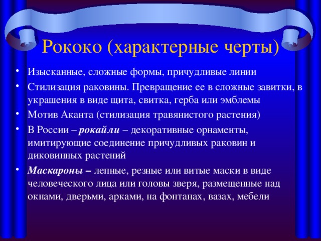 Рококо (характерные черты) Изысканные, сложные формы, причудливые линии Стилизация раковины. Превращение ее в сложные завитки, в украшения в виде щита, свитка, герба или эмблемы Мотив Аканта (стилизация травянистого растения) В России – рокайли – декоративные орнаменты, имитирующие соединение причудливых раковин и диковинных растений Маскароны – лепные, резные или витые маски в виде человеческого лица или головы зверя, размещенные над окнами, дверьми, арками, на фонтанах, вазах, мебели 
