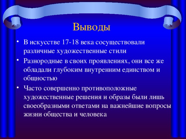 Выводы В искусстве 17-18 века сосуществовали различные художественные стили Разнородные в своих проявлениях, они все же обладали глубоким внутренним единством и общностью Часто совершенно противоположные художественные решения и образы были лишь своеобразными ответами на важнейшие вопросы жизни общества и человека 