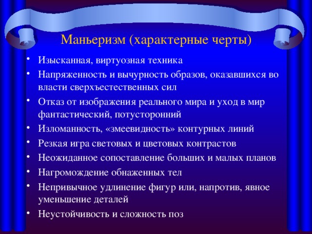 Маньеризм (характерные черты) Изысканная, виртуозная техника Напряженность и вычурность образов, оказавшихся во власти сверхъестественных сил Отказ от изображения реального мира и уход в мир фантастический, потусторонний Изломанность, «змеевидность» контурных линий Резкая игра световых и цветовых контрастов Неожиданное сопоставление больших и малых планов Нагромождение обнаженных тел Непривычное удлинение фигур или, напротив, явное уменьшение деталей Неустойчивость и сложность поз 