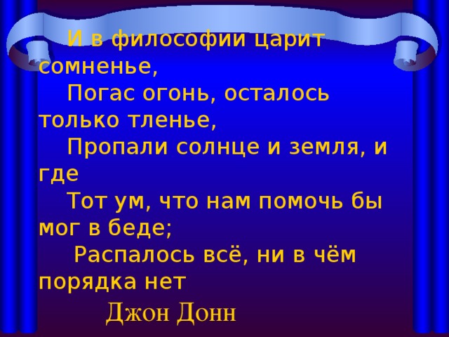  И в философии царит сомненье,  Погас огонь, осталось только тленье,  Пропали солнце и земля, и где  Тот ум, что нам помочь бы мог в беде;  Распалось всё, ни в чём порядка нет     Джон Донн 