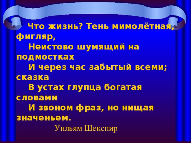 Что жизнь? Тень мимолётная, фигляр,  Неистово шумящий на подмостках  И через час забытый всеми; сказка  В устах глупца богатая словами  И звоном фраз, но нищая значеньем.      Уильям Шекспир 