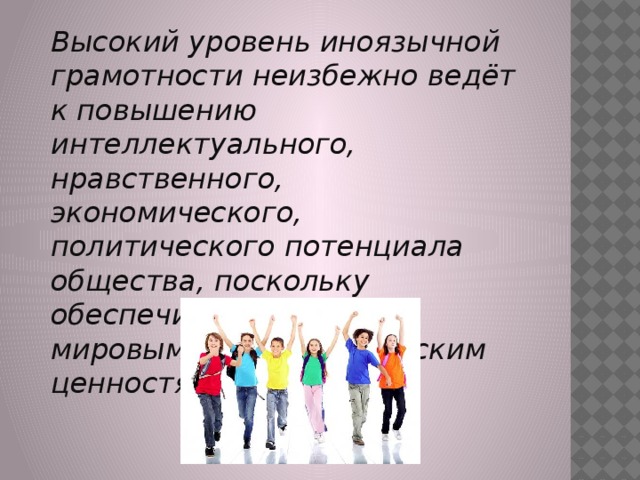  Высокий уровень иноязычной грамотности неизбежно ведёт к повышению интеллектуального, нравственного, экономического, политического потенциала общества, поскольку обеспечивает доступ к мировым общечеловеческим ценностям.   