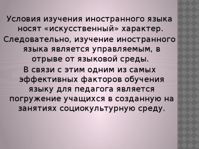 Условия изучения иностранного языка носят «искусственный» характер. Следовательно, изучение иностранного языка является управляемым, в отрыве от языковой среды. В связи с этим одним из самых эффективных факторов обучения языку для педагога является погружение учащихся в созданную на занятиях социокультурную среду. 