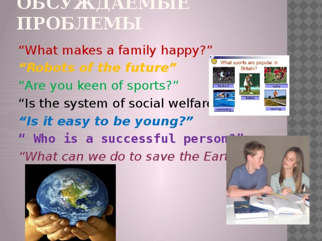 Обсуждаемые проблемы “ What makes a family happy?” “ Robots of the future” “ Are you keen of sports?” “ Is the system of social welfare fair ?” “ Is it easy to be young?” “ Who is a successful person?” “ What can we do to save the Earth? ” 