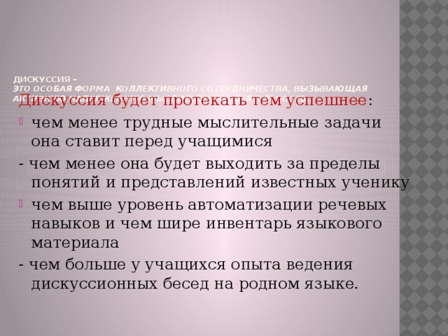 Дискуссия –  это особая форма коллективного сотрудничества, вызывающая активную напряженную мыслительную деятельность.      Дискуссия будет протекать тем успешнее : чем менее трудные мыслительные задачи она ставит перед учащимися - чем менее она будет выходить за пределы понятий и представлений известных ученику чем выше уровень автоматизации речевых навыков и чем шире инвентарь языкового материала - чем больше у учащихся опыта ведения дискуссионных бесед на родном языке. 