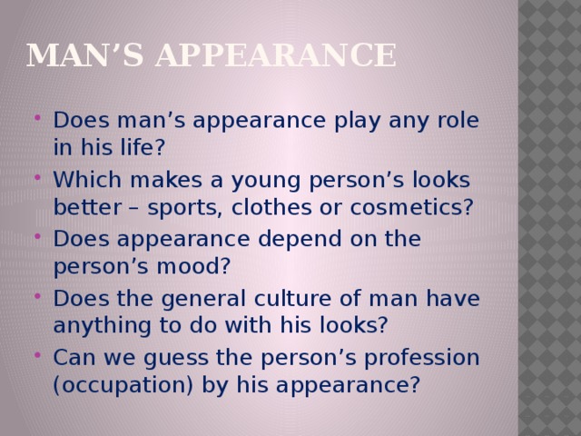 Мan’s appearance Does man’s appearance play any role in his life? Which makes a young person’s looks better – sports, clothes or cosmetics? Does appearance depend on the person’s mood? Does the general culture of man have anything to do with his looks? Can we guess the person’s profession (occupation) by his appearance? 