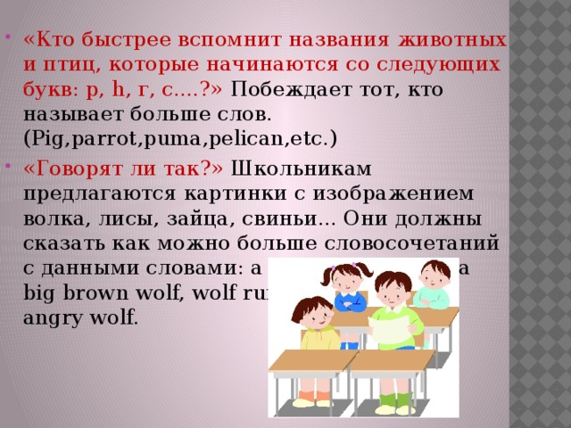 «Кто быстрее вспомнит названия животных и птиц, которые начинаются со следующих букв: р, h, г, с....?»  Побеждает тот, кто называет больше слов. (Pig,parrot,puma,pelican,etc.) «Говорят ли так?» Школьникам предлагаются картинки с изображением волка, лисы, зайца, свиньи... Они должны сказать как можно больше словосочетаний с данными словами: a hungry wolf, wolf a big brown wolf, wolf runs,a grey wolf,an angry wolf. 