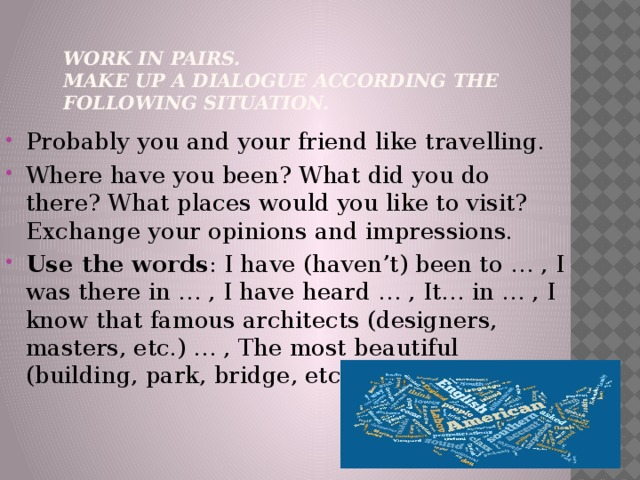 Work in pairs.  Make up a dialogue according the following situation.   Probably you and your friend like travelling. Where have you been? What did you do there? What places would you like to visit? Exchange your opinions and impressions. Use the words : I have (haven’t) been to … , I was there in … , I have heard … , It… in … , I know that famous architects (designers, masters, etc.) … , The most beautiful (building, park, bridge, etc.) … by…(in…). 