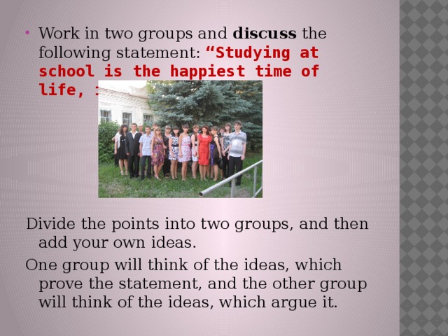 Work in two groups and discuss the following statement: “Studying at school is the happiest time of life, isn’t it?” Divide the points into two groups, and then add your own ideas. One group will think of the ideas, which prove the statement, and the other group will think of the ideas, which argue it. 