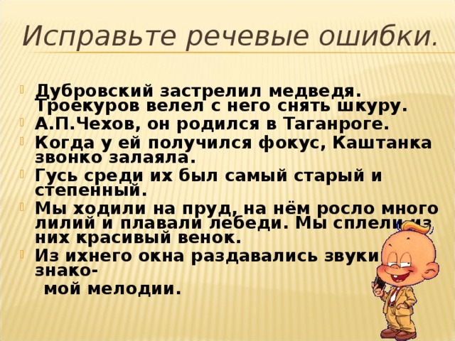 Исправьте речевые ошибки. Дубровский застрелил медведя. Троекуров велел с него снять шкуру. А.П.Чехов, он родился в Таганроге. Когда у ей получился фокус, Каштанка звонко залаяла. Гусь среди их был самый старый и степенный. Мы ходили на пруд, на нём росло много лилий и плавали лебеди. Мы сплели из них красивый венок. Из ихнего окна раздавались звуки знако-  мой мелодии.  