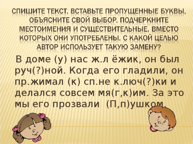  В доме (у) нас ж.л ёжик, он был руч(?)ной. Когда его гладили, он пр.жимал (к) сп.не к.люч(?)ки и делался совсем мя(г,к)им. За это мы его прозвали (П,п)ушком. 