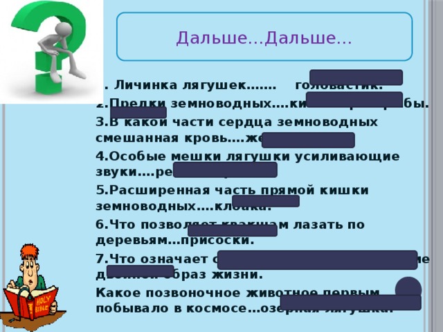 Дальше…Дальше… 1. Личинка лягушек……. головастик. 2.Предки земноводных….кистеперые рыбы. 3.В какой части сердца земноводных смешанная кровь….желудочек. 4.Особые мешки лягушки усиливающие звуки….резонаторы. 5.Расширенная часть прямой кишки земноводных….клоака. 6.Что позволяет квакшам лазать по деревьям…присоски. 7.Что означает слово «амфибии»….ведущие двойной образ жизни. Какое позвоночное животное первым побывало в космосе…озерная лягушка.  