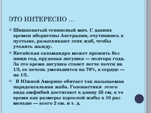 Это интересно … Шишковатый теннисный мяч. С давних времен аборигены Австралии, очутившись в пустыне, разыскивают этих жаб, чтобы утолить жажду. Китайская саламандра может прожить без пищи год, прудовая лягушка — полтора года. За это время лягушка станет легче почти на 1/3, ее печень уменьшится  на 70%, а сердце — на 1/5.  В Южной Америке обитает так называемая парадоксальная жаба. Головастики этого вида амфибий достигают в длину 25 см, в то время как размеры взрослой жабы в 10 раз меньше — всего 2 см. и т. д.  