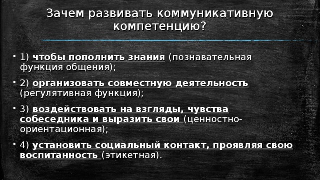 Зачем развивать коммуникативную компетенцию? 1) чтобы пополнить знания  (познавательная функция общения); 2) организовать совместную деятельность  (регулятивная функция); 3) воздействовать на взгляды, чувства собеседника и выразить свои (ценностно-ориентационная); 4) установить социальный контакт, проявляя свою воспитанность (этикетная). 