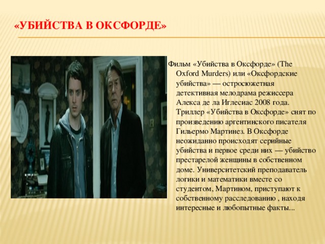 «Убийства в Оксфорде»   Фильм «Убийства в Оксфорде» (The Oxford Murders) или «Оксфордские убийства» — остросюжетная детективная мелодрама режиссера Алекса де ла Иглесиас 2008 года. Триллер «Убийства в Оксфорде» снят по произведению аргентинского писателя Гильермо Мартинез. В Оксфорде неожиданно происходят серийные убийства и первое среди них — убийство престарелой женщины в собственном доме. Университетский преподаватель логики и математики вместе со студентом, Мартином, приступают к собственному расследованию , находя интересные и любопытные факты... 