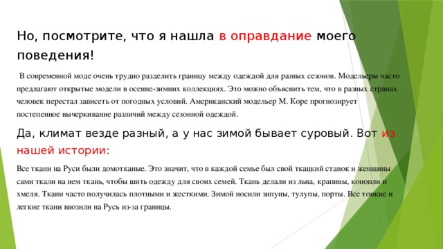Но, посмотрите, что я нашла в оправдание моего поведения!  В современной моде очень трудно разделить границу между одеждой для разных сезонов. Модельеры часто предлагают открытые модели в осенне-зимних коллекциях. Это можно объяснить тем, что в разных странах человек перестал зависеть от погодных условий. Американский модельер М. Коре прогнозирует постепенное вычеркивание различий между сезонной одеждой. Да, климат везде разный, а у нас зимой бывает суровый. Вот из нашей истории : Все ткани на Руси были домотканые. Это значит, что в каждой семье был свой ткацкий станок и женщины сами ткали на нем ткань, чтобы шить одежду для своих семей. Ткань делали из льна, крапивы, конопли и хмеля. Ткани часто получилась плотными и жесткими. Зимой носили зипуны, тулупы, порты. Все тонкие и легкие ткани ввозили на Русь из-за границы. 