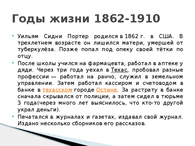 Годы жизни 1862-1910 Уильям Сидни Портер родился в 1862 г. в США. В трехлетнем возрасте он лишился матери, умершей от туберкулёза. Позже попал под опеку своей тётки по отцу. После школы учился на фармацевта, работал в аптеке у дяди. Через три года уехал в  Техас , пробовал разные профессии — работал на ранчо, служил в земельном управлении. Затем работал кассиром и счетоводом в банке в  техасском  городе  Остине . За растрату в банке сначала скрывался от полиции, а затем сидел в тюрьме 3 года(через много лет выяснилось, что кто-то другой украл деньги). Печатался в журналах и газетах, издавал свой журнал. Издано несколько сборников его рассказов. 