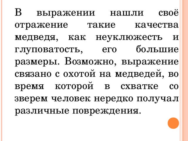 В выражении нашли своё отражение такие качества медведя, как неуклюжесть и глуповатость, его большие размеры. Возможно, выражение связано с охотой на медведей, во время которой в схватке со зверем человек нередко получал различные повреждения. 