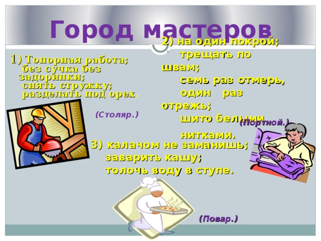 Город мастеров 2) на один покрой;  трещать по швам;  семь раз отмерь,  один раз отрежь;  шито белыми  нитками.  1) Топорная работа;  без сучка без задоринки;  снять стружку;  разделать под орех . (Столяр.) (Портной.) 3) калачом не заманишь;  заварить кашу;  толочь воду в ступе.  (Повар.) 