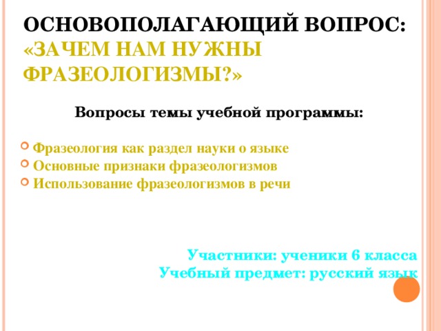 ОСНОВОПОЛАГАЮЩИЙ ВОПРОС:  «ЗАЧЕМ НАМ НУЖНЫ ФРАЗЕОЛОГИЗМЫ?»  Вопросы темы учебной программы:  Фразеология как раздел науки о языке Основные признаки фразеологизмов Использование фразеологизмов в речи    Участники: ученики 6 класса Учебный предмет: русский язык  
