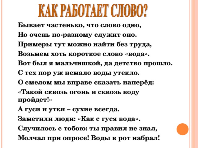 Бывает частенько, что слово одно, Но очень по-разному служит оно. Примеры тут можно найти без труда, Возьмем хоть короткое слово «вода». Вот был я мальчишкой, да детство прошло. С тех пор уж немало воды утекло. О смелом мы вправе сказать наперёд: «Такой сквозь огонь и сквозь воду пройдет!» А гуси и утки – сухие всегда. Заметили люди: «Как с гуся вода». Случилось с тобою: ты правил не знал, Молчал при опросе! Воды в рот набрал!  