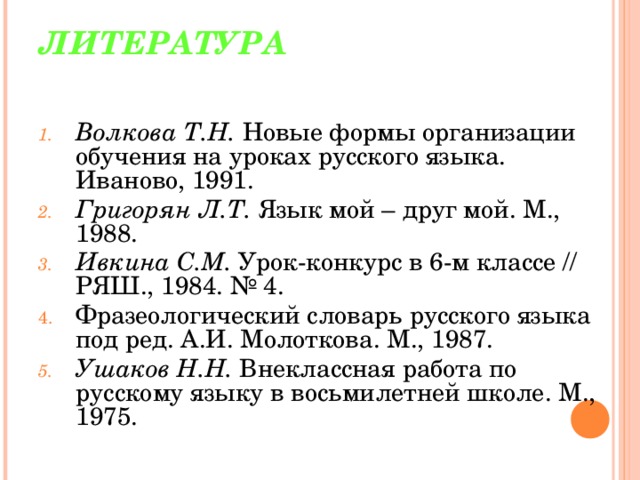 ЛИТЕРАТУРА   Волкова Т.Н. Новые формы организации обучения на уроках русского языка. Иваново, 1991. Григорян Л.Т. Язык мой – друг мой. М., 1988. Ивкина С.М. Урок-конкурс в 6-м классе // РЯШ., 1984. № 4. Фразеологический словарь русского языка под ред. А.И. Молоткова. М., 1987. Ушаков Н.Н. Внеклассная работа по русскому языку в восьмилетней школе. М., 1975. 