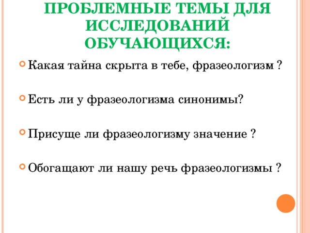 ПРОБЛЕМНЫЕ ТЕМЫ ДЛЯ ИССЛЕДОВАНИЙ ОБУЧАЮЩИХСЯ: Какая тайна скрыта в тебе, фразеологизм ? Есть ли у фразеологизма синонимы? Присуще ли фразеологизму значение ? Обогащают ли нашу речь фразеологизмы ? 