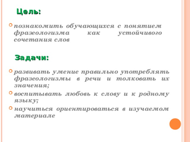 Цель:  познакомить обучающихся с понятием фразеологизма как устойчивого сочетания слов Задачи: развивать умение правильно употреблять фразеологизмы в речи и толковать их значения; воспитывать любовь к слову и к родному языку;  научиться ориентироваться в изучаемом материале  