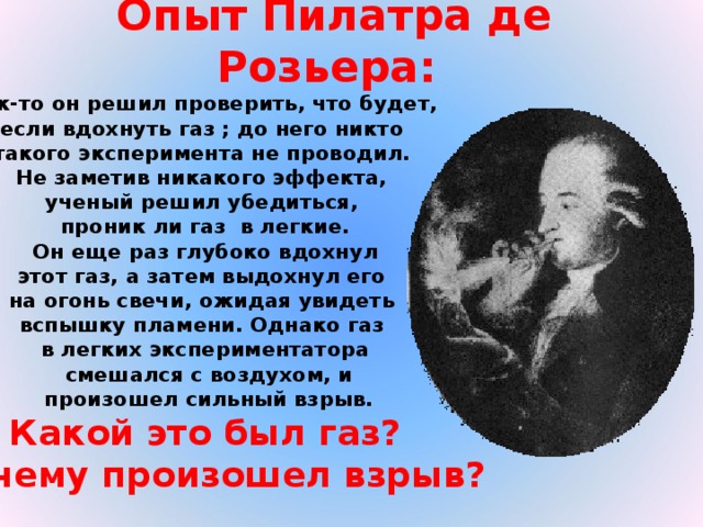 Опыт Пилатра де Розьера:   Как-то он решил проверить, что будет, если вдохнуть газ ; до него никто такого эксперимента не проводил. Не заметив никакого эффекта, ученый решил убедиться, проник ли газ в легкие.  Он еще раз глубоко вдохнул этот газ, а затем выдохнул его на огонь свечи, ожидая увидеть вспышку пламени. Однако газ в легких экспериментатора  смешался с воздухом, и  произошел сильный взрыв. Какой это был газ?  Почему произошел взрыв?