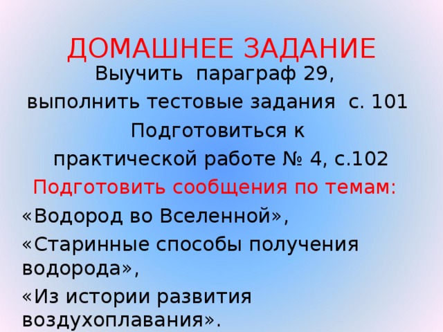 ДОМАШНЕЕ ЗАДАНИЕ Выучить параграф 29, выполнить тестовые задания с. 101 Подготовиться к  практической работе № 4, с.102 Подготовить сообщения по темам: «Водород во Вселенной», «Старинные способы получения водорода», «Из истории развития воздухоплавания».