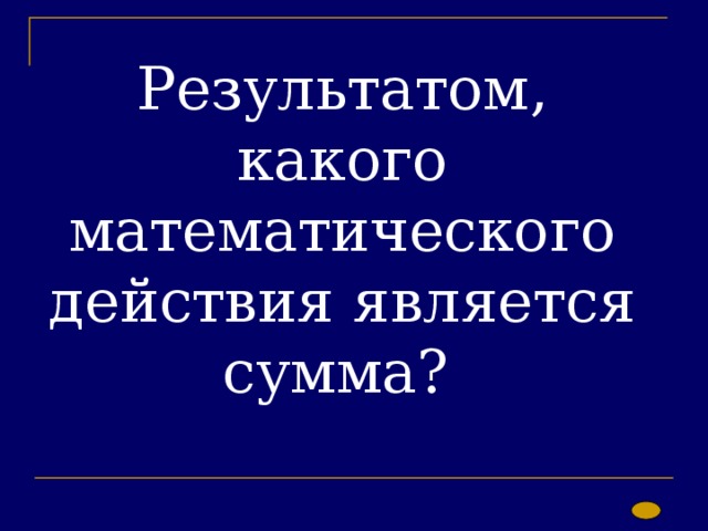 Результатом, какого математического действия является сумма? 