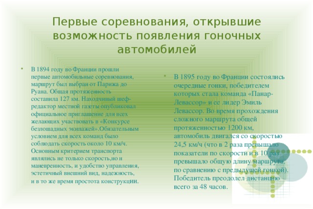 Первые соревнования, открывшие возможность появления гоночных автомобилей В 1894 году во Франции прошли первые автомобильные соревнования, маршрут был выбран от Парижа до Руана. Общая протяженность составила 127 км. Находчивый шеф-редактор местной газеты опубликовал официальное приглашение для всех желающих участвовать в «Конкурсе безлошадных экипажей».Обязательным условием для всех команд было соблюдать скорость около 10 км/ч. Основным критерием транспорта являлись не только скорость,но н маневренность, и удобство управления, эстетичный внешний вид, надежность, и в то же время простота конструкц ии. В 1895 году во Франции состоялись очередные гонки, победителем которых стала команда «Панар-Левассор» и ее лидер Эмиль Левассор. Во время прохождения сложного маршрута общей протяженностью 1200 км, автомобиль двигался со скоростью 24,5 км/ч (что в 2 раза превышало показатели по скорости и в 10 раз превышало общую длину маршрута, по сравнению с предыдущей гонкой). Победитель преодолел дистанцию всего за 48 часов. 