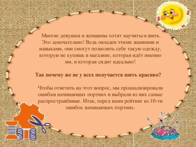  Многие девушки и женщины хотят научиться шить. Это замечательно! Ведь овладев этими знаниями и навыками, они смогут позволить себе такую одежду, которую не купишь в магазине, которая идёт именно им, и которая сидит идеально! Так почему же не у всех получается шить красиво? Чтобы ответить на этот вопрос, мы проанализировали ошибки начинающих портних и выбрали из них самые распространённые. Итак, перед вами рейтинг из 10-ти ошибок начинающих портних. 