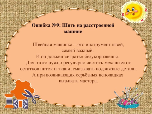 Ошибка №9: Шить на расстроенной машине  Швейная машинка – это инструмент швей, самый важный. И он должен «играть» безукоризненно. Для этого нужно регулярно чистить механизм от остатков ниток и ткани, смазывать подвижные детали. А при возникающих серьёзных неполадках вызывать мастера. 