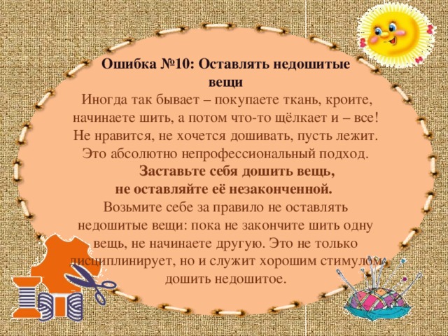 Ошибка №10: Оставлять недошитые вещи  Иногда так бывает – покупаете ткань, кроите, начинаете шить, а потом что-то щёлкает и – все! Не нравится, не хочется дошивать, пусть лежит. Это абсолютно непрофессиональный подход.  Заставьте себя дошить вещь, не оставляйте её незаконченной. Возьмите себе за правило не оставлять недошитые вещи: пока не закончите шить одну вещь, не начинаете другую. Это не только дисциплинирует, но и служит хорошим стимулом дошить недошитое.   