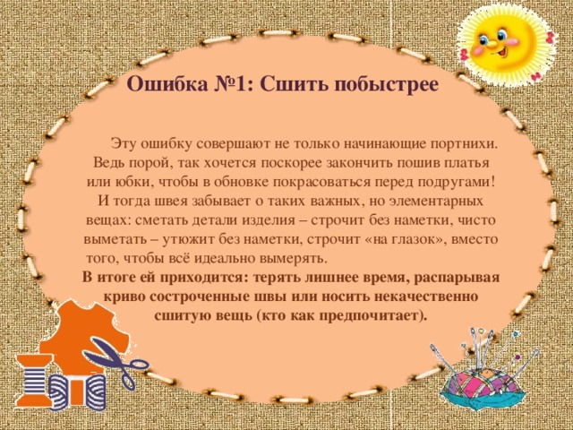 Ошибка №1: Сшить побыстрее  Эту ошибку совершают не только начинающие портнихи. Ведь порой, так хочется поскорее закончить пошив платья или юбки, чтобы в обновке покрасоваться перед подругами! И тогда швея забывает о таких важных, но элементарных вещах: сметать детали изделия – строчит без наметки, чисто выметать – утюжит без наметки, строчит «на глазок», вместо того, чтобы всё идеально вымерять. В итоге ей приходится: терять лишнее время, распарывая криво состроченные швы или носить некачественно сшитую вещь (кто как предпочитает). 