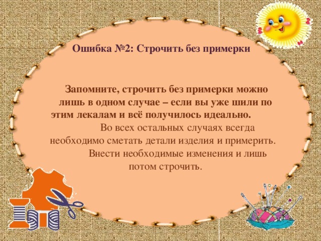 Ошибка №2: Строчить без примерки  Запомните,  строчить без примерки можно лишь в одном случае – если вы уже шили по этим лекалам и всё получилось идеально. Во всех остальных случаях всегда необходимо сметать детали изделия и примерить. Внести необходимые изменения и лишь потом строчить. 