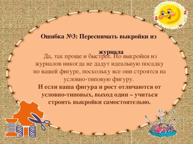 Ошибка №3: Переснимать выкройки из  журнала  Да, так проще и быстрее. Но выкройки из журналов никогда не дадут идеальную посадку по вашей фигуре, поскольку все они строятся на условно-типовую фигуру. И если ваша фигура и рост отличаются от условно-типовых, выход один – учиться строить выкройки самостоятельно. 
