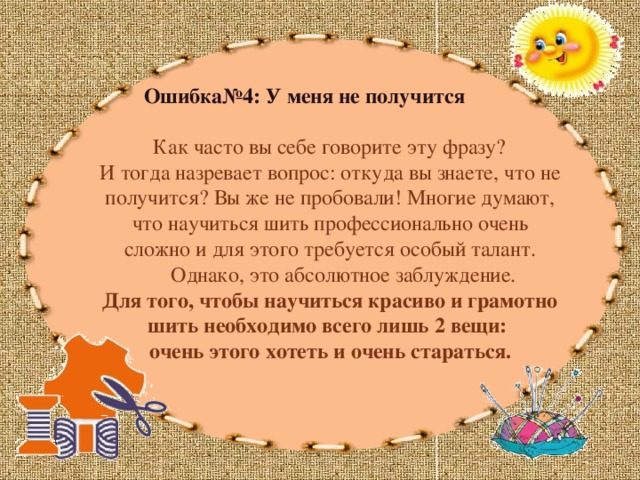 Ошибка№4: У меня не получится  Как часто вы себе говорите эту фразу? И тогда назревает вопрос: откуда вы знаете, что не получится? Вы же не пробовали! Многие думают, что научиться шить профессионально очень сложно и для этого требуется особый талант.  Однако, это абсолютное заблуждение. Для того, чтобы научиться красиво и грамотно шить необходимо всего лишь 2 вещи: очень этого хотеть и очень стараться. 
