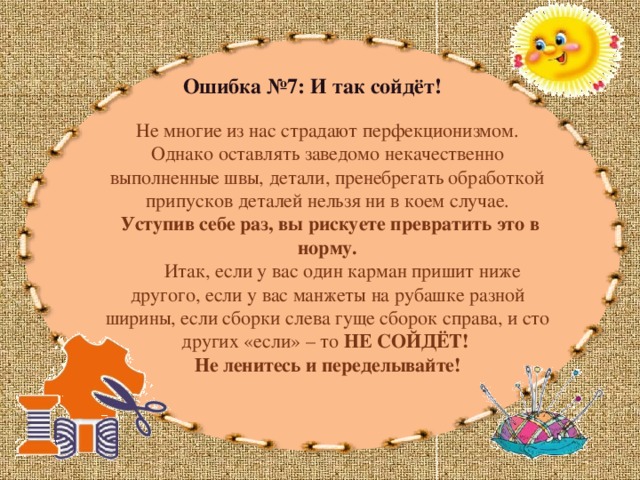 Ошибка №7: И так сойдёт! Не многие из нас страдают перфекционизмом. Однако оставлять заведомо некачественно выполненные швы, детали, пренебрегать обработкой припусков деталей нельзя ни в коем случае.  Уступив себе раз, вы рискуете превратить это в норму.  Итак, если у вас один карман пришит ниже другого, если у вас манжеты на рубашке разной ширины, если сборки слева гуще сборок справа, и сто других «если» – то НЕ СОЙДЁТ! Не ленитесь и переделывайте! 