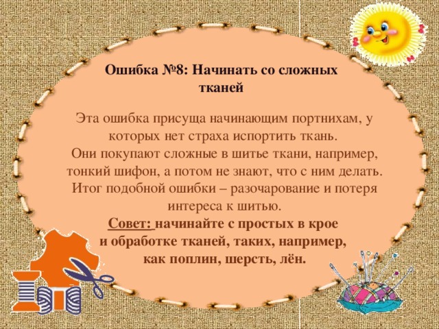 Ошибка №8: Начинать со сложных тканей Эта ошибка присуща начинающим портнихам, у которых нет страха испортить ткань. Они покупают сложные в шитье ткани, например, тонкий шифон, а потом не знают, что с ним делать. Итог подобной ошибки – разочарование и потеря интереса к шитью.  Совет:  начинайте с простых в крое и обработке тканей, таких, например, как поплин, шерсть, лён. 