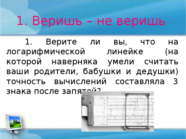1. Веришь – не веришь  1. Верите ли вы, что на логарифмической линейке (на которой наверняка умели считать ваши родители, бабушки и дедушки) точность вычислений составляла 3 знака после запятой? 