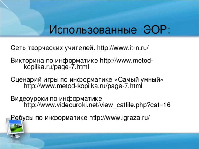 Использованные ЭОР: Сеть творческих учителей. http://www.it-n.ru/ Викторина по информатике http://www.metod-kopilka.ru/page-7.html Сценарий игры по информатике «Самый умный» http://www.metod-kopilka.ru/page-7.html Видеоуроки по информатике http://www.videouroki.net/view_catfile.php?cat=16 Ребусы по информатике http://www.igraza.ru/ 