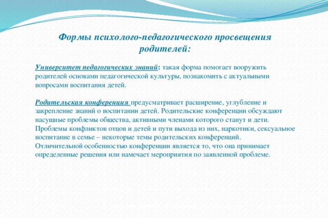 Формы психолого-педагогического просвещения родителей:  Университет педагогических знаний : такая форма помогает вооружить родителей основами педагогической культуры, познакомить с актуальными вопросами воспитания детей. Родительская конференция предусматривает расширение, углубление и закрепление знаний о воспитании детей. Родительские конференции обсуждают насущные проблемы общества, активными членами которого станут и дети. Проблемы конфликтов отцов и детей и пути выхода из них, наркотики, сексуальное воспитание в семье – некоторые темы родительских конференций. Отличительной особенностью конференции является то, что она принимает определенные решения или намечает мероприятия по заявленной проблеме. 