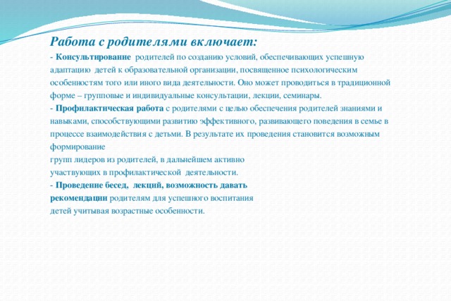 Работа с родителями включает:  - Консультирование   родителей по созданию условий, обеспечивающих успешную адаптацию  детей к образовательной организации, посвященное психологическим особенностям того или иного вида деятельности. Оно может проводиться в традиционной форме – групповые и индивидуальные консультации, лекции, семинары.  - Профилактическая работа с родителями с целью обеспечения родителей знаниями и навыками, способствующими развитию эффективного, развивающего поведения в семье в процессе взаимодействия с детьми. В результате их проведения становится возможным формирование групп лидеров из родителей, в дальнейшем активно участвующих в профилактической  деятельности.  - Проведение бесед,  лекций, возможность давать рекомендации родителям для успешного воспитания детей учитывая возрастные особенности. 