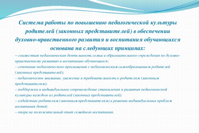 Система работы по повышению педагогической культуры родителей (законных представителей) в обеспечении духовно-нравственного развития и воспитания обучающихся основана на следующих принципах: – совместная педагогическая деятельность семьи и образовательного учреждения по духовно-нравственному развитию и воспитанию обучающихся; – сочетание педагогического просвещения с педагогическим самообразованием родителей (законных представителей); – педагогическое внимание, уважение и требовательность к родителям (законным представителям); – поддержка и индивидуальное сопровождение становления и развития педагогической культуры каждого из родителей (законных представителей); – содействие родителям (законным представителям) в решении индивидуальных проблем воспитания детей; – опора на положительный опыт семейного воспитания. 