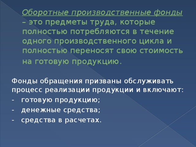 Оборотные производственные фонды –  это предметы труда, которые полностью потребляются в течение одного производственного цикла и полностью переносят свою стоимость на готовую продукцию . Фонды обращения призваны обслуживать процесс реализации продукции и включают: -   готовую продукцию; -   денежные средства; -   средства в расчетах. 